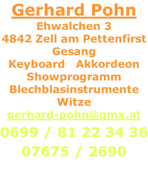 Gerhard Pohn Ehwalchen 3 4842 Zell am Pettenfirst Gesang Keyboard   Akkordeon Showprogramm Blechblasinstrumente Witze gerhard-pohn@gmx.at  0699 / 81 22 34 36  07675 / 2690